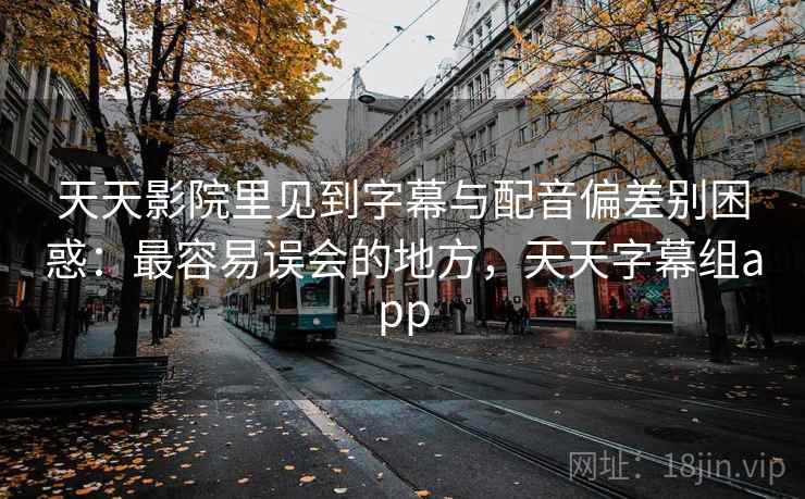 天天影院里见到字幕与配音偏差别困惑：最容易误会的地方，天天字幕组app