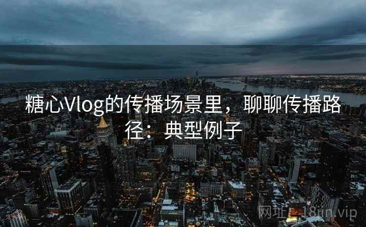 糖心Vlog的传播场景里，聊聊传播路径：典型例子