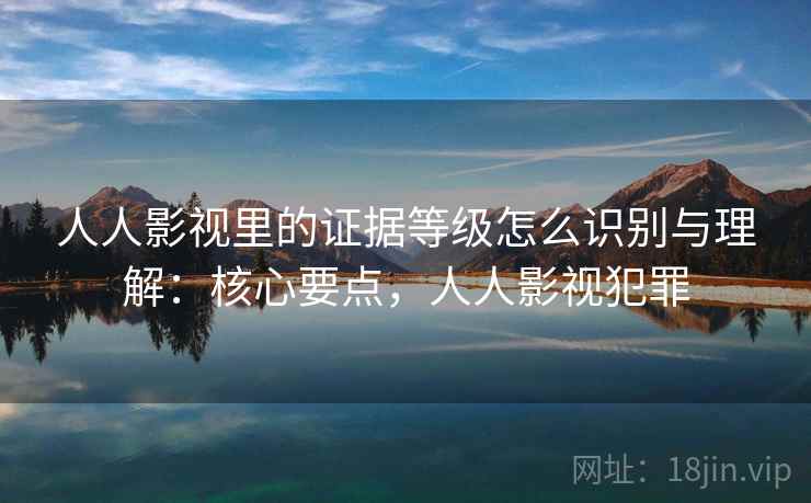 人人影视里的证据等级怎么识别与理解：核心要点，人人影视犯罪