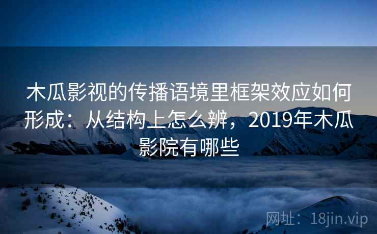 木瓜影视的传播语境里框架效应如何形成：从结构上怎么辨，2019年木瓜影院有哪些