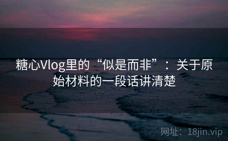糖心Vlog里的“似是而非”：关于原始材料的一段话讲清楚
