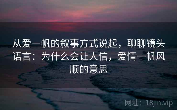 从爱一帆的叙事方式说起，聊聊镜头语言：为什么会让人信，爱情一帆风顺的意思