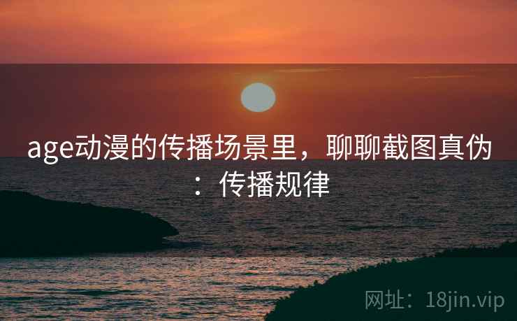 age动漫的传播场景里，聊聊截图真伪：传播规律