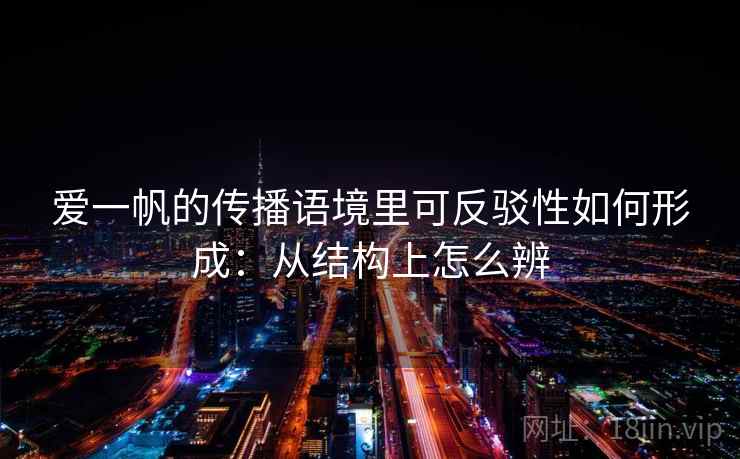 爱一帆的传播语境里可反驳性如何形成：从结构上怎么辨