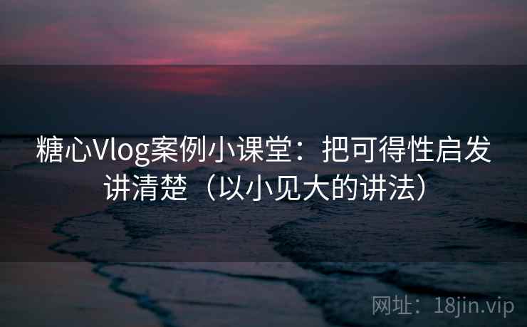 糖心Vlog案例小课堂：把可得性启发讲清楚（以小见大的讲法）