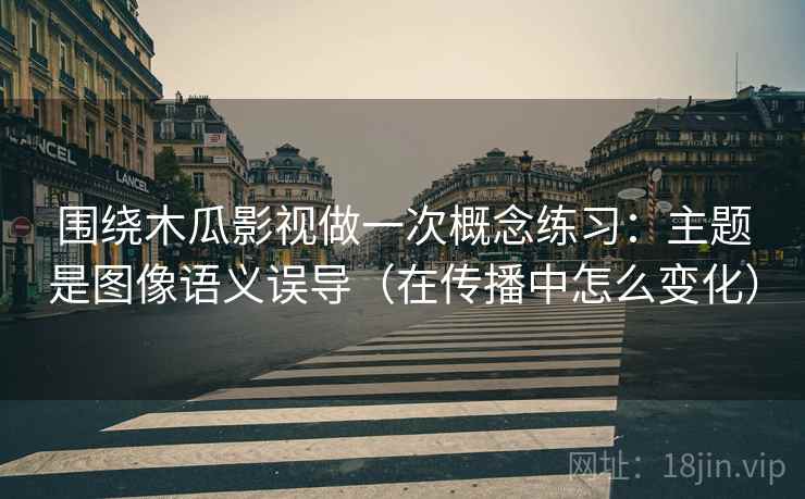 围绕木瓜影视做一次概念练习：主题是图像语义误导（在传播中怎么变化）