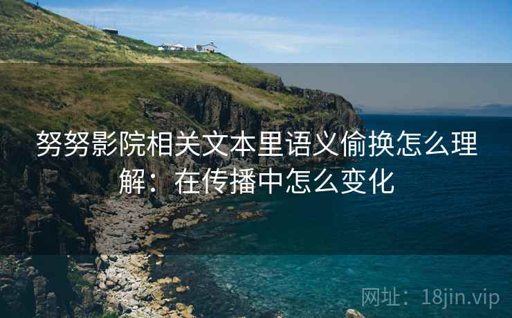努努影院相关文本里语义偷换怎么理解：在传播中怎么变化