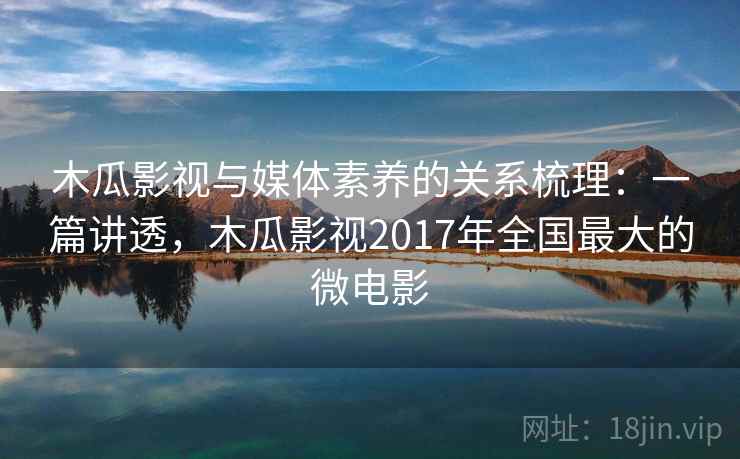 木瓜影视与媒体素养的关系梳理：一篇讲透，木瓜影视2017年全国最大的微电影