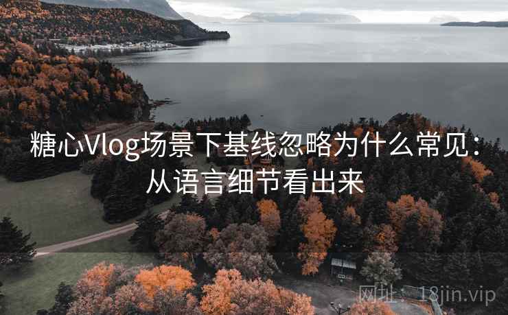 糖心Vlog场景下基线忽略为什么常见：从语言细节看出来