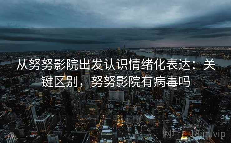 从努努影院出发认识情绪化表达：关键区别，努努影院有病毒吗