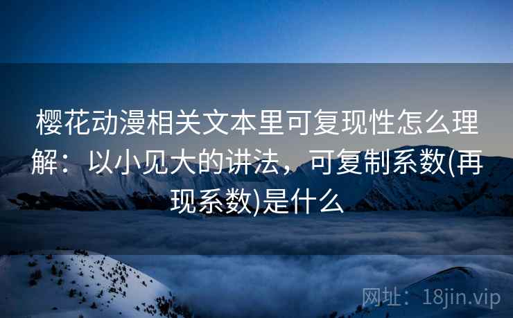 樱花动漫相关文本里可复现性怎么理解：以小见大的讲法，可复制系数(再现系数)是什么