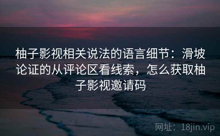 柚子影视相关说法的语言细节：滑坡论证的从评论区看线索，怎么获取柚子影视邀请码
