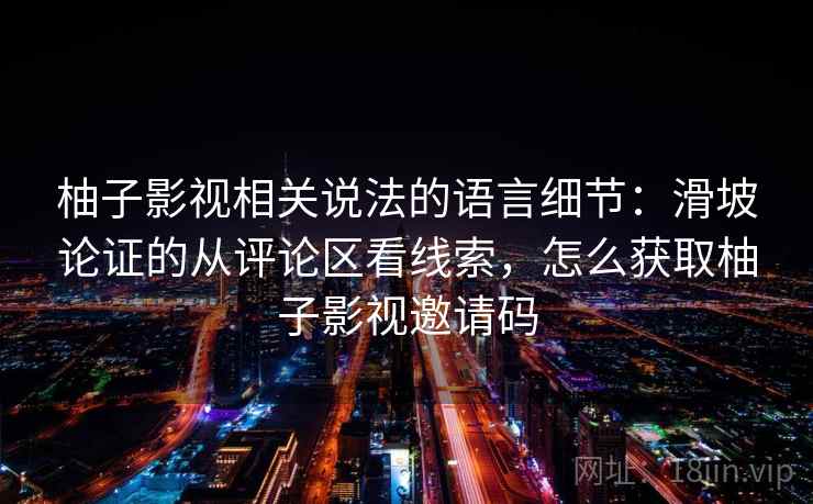 柚子影视相关说法的语言细节:滑坡论证的从评论区看线索,怎么获取柚子影视邀请码 柚子影视相关说法的语言细节:滑坡论证的从评论区看线索,怎么获取柚子影视邀请码