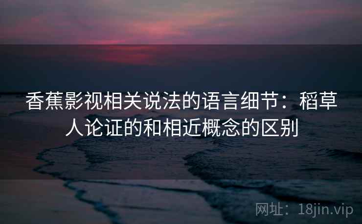 香蕉影视相关说法的语言细节：稻草人论证的和相近概念的区别