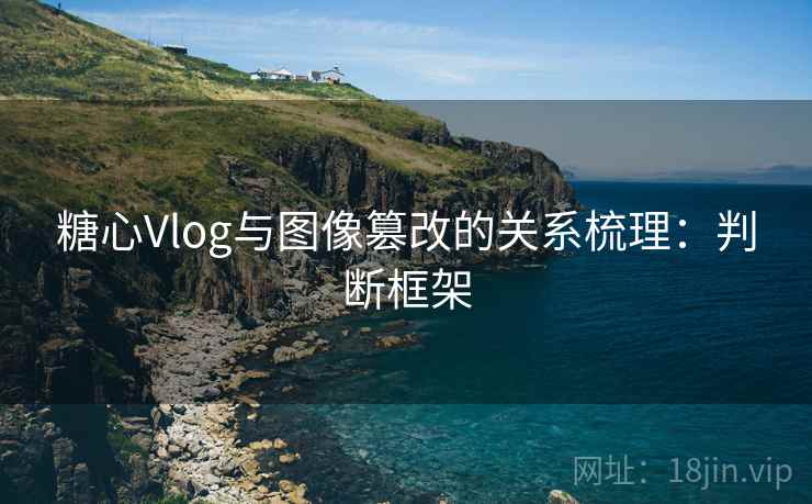 糖心Vlog与图像篡改的关系梳理：判断框架
