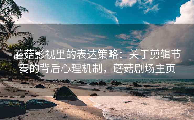 蘑菇影视里的表达策略：关于剪辑节奏的背后心理机制，蘑菇剧场主页