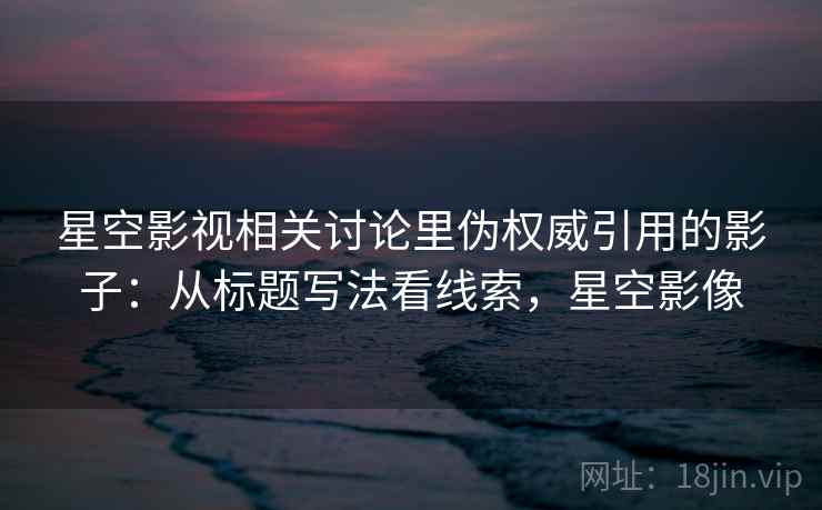 星空影视相关讨论里伪权威引用的影子：从标题写法看线索，星空影像