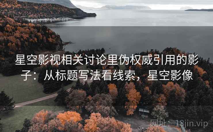 星空影视相关讨论里伪权威引用的影子:从标题写法看线索,星空影像 星空影视相关讨论里伪权威引用的影子:从标题写法看线索,星空影像