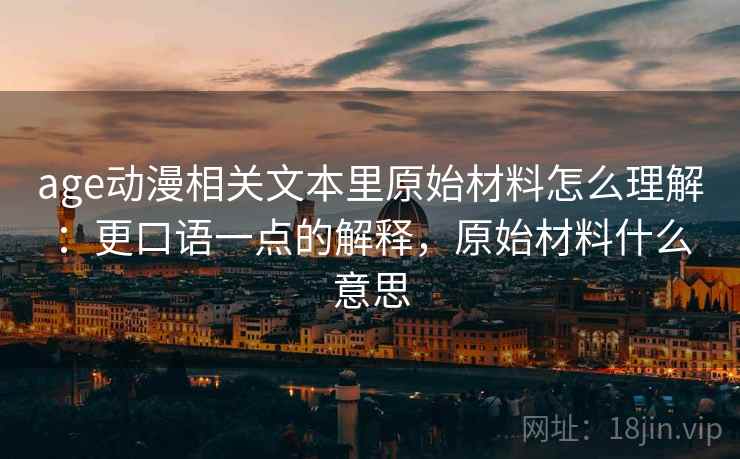 age动漫相关文本里原始材料怎么理解:更口语一点的解释,原始材料什么意思 age动漫相关文本里原始材料怎么理解:更口语一点的解释,原始材料什么意思