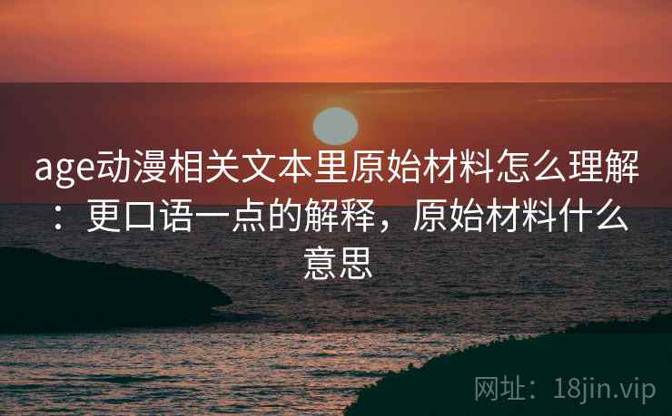 age动漫相关文本里原始材料怎么理解：更口语一点的解释，原始材料什么意思