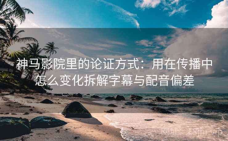 神马影院里的论证方式：用在传播中怎么变化拆解字幕与配音偏差