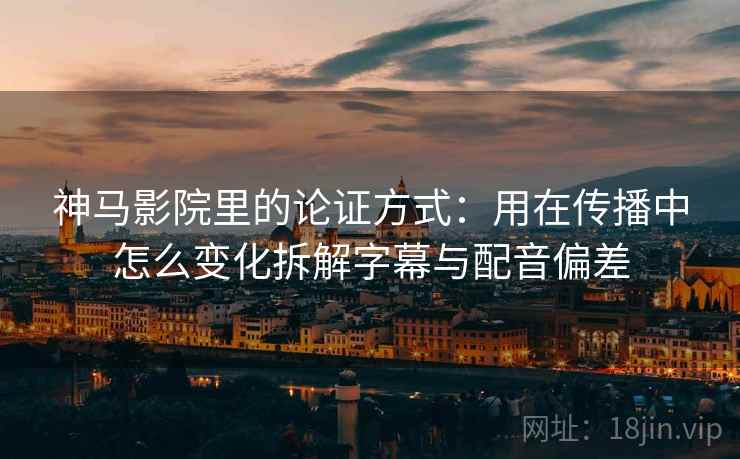 神马影院里的论证方式：用在传播中怎么变化拆解字幕与配音偏差