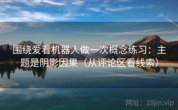 围绕爱看机器人做一次概念练习：主题是阴影因果（从评论区看线索）