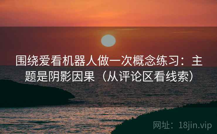 围绕爱看机器人做一次概念练习：主题是阴影因果（从评论区看线索）