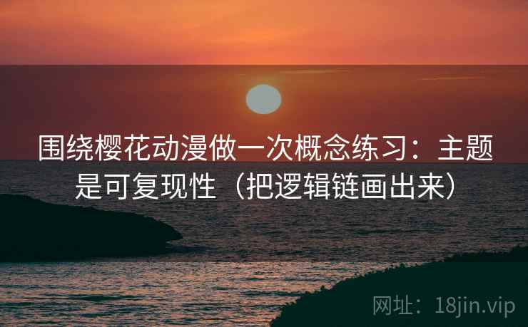 围绕樱花动漫做一次概念练习：主题是可复现性（把逻辑链画出来）