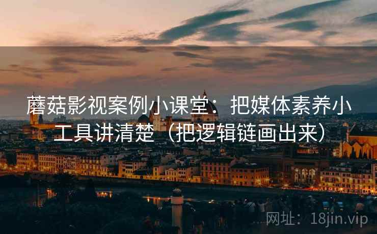 蘑菇影视案例小课堂：把媒体素养小工具讲清楚（把逻辑链画出来）