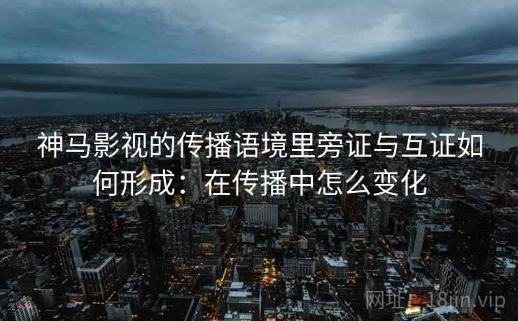 神马影视的传播语境里旁证与互证如何形成：在传播中怎么变化
