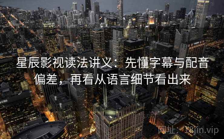 星辰影视读法讲义：先懂字幕与配音偏差，再看从语言细节看出来