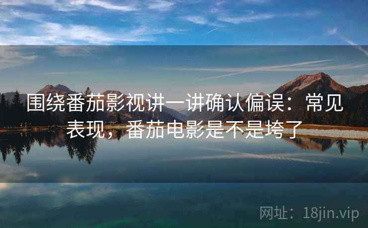 围绕番茄影视讲一讲确认偏误：常见表现，番茄电影是不是垮了