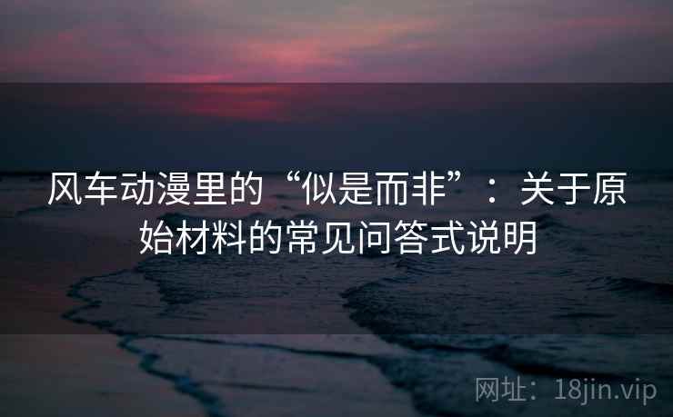 风车动漫里的“似是而非”：关于原始材料的常见问答式说明