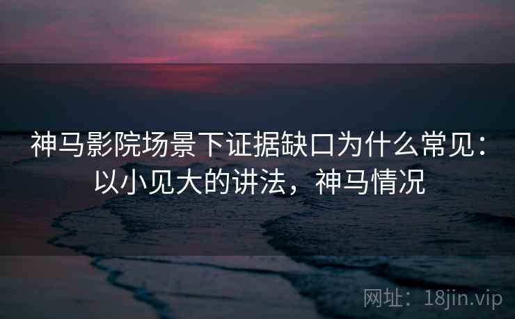 神马影院场景下证据缺口为什么常见：以小见大的讲法，神马情况