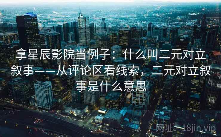 拿星辰影院当例子：什么叫二元对立叙事——从评论区看线索，二元对立叙事是什么意思