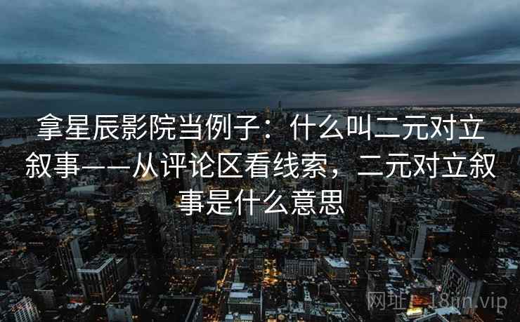 拿星辰影院当例子：什么叫二元对立叙事——从评论区看线索，二元对立叙事是什么意思
