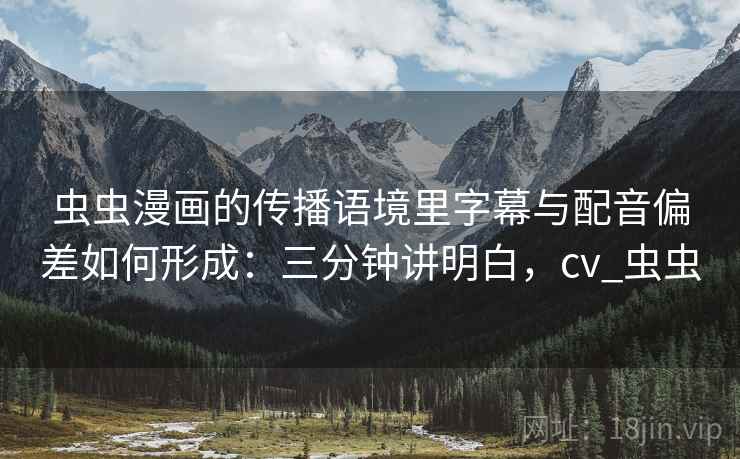 虫虫漫画的传播语境里字幕与配音偏差如何形成：三分钟讲明白，cv_虫虫