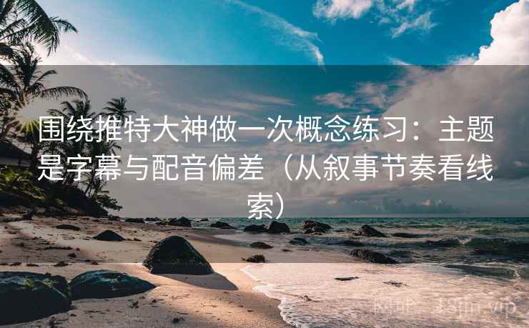 围绕推特大神做一次概念练习：主题是字幕与配音偏差（从叙事节奏看线索）