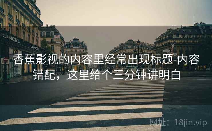 香蕉影视的内容里经常出现标题-内容错配,这里给个三分钟讲明白 香蕉影视的内容里经常出现标题-内容错配,这里给个三分钟讲明白