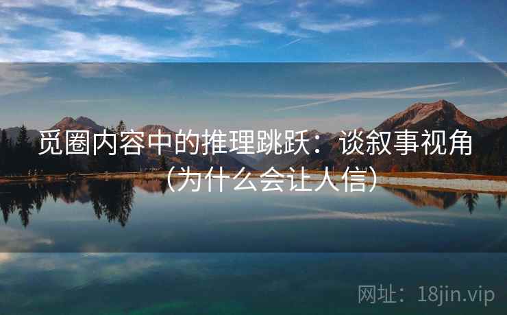 觅圈内容中的推理跳跃：谈叙事视角（为什么会让人信）