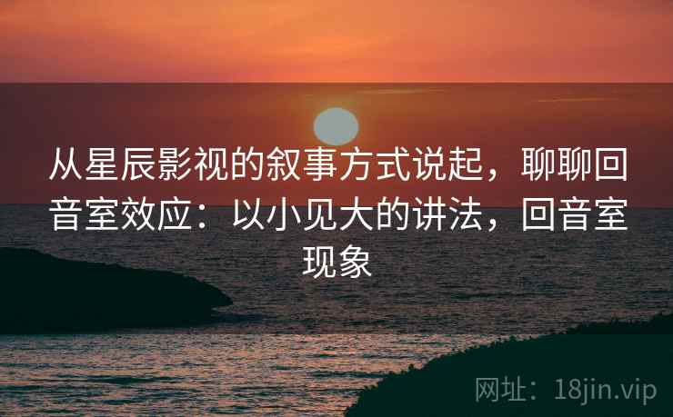 从星辰影视的叙事方式说起，聊聊回音室效应：以小见大的讲法，回音室现象