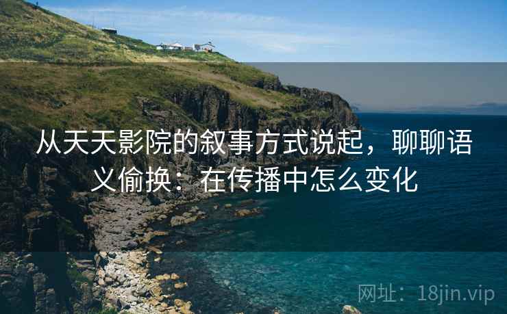 从天天影院的叙事方式说起，聊聊语义偷换：在传播中怎么变化