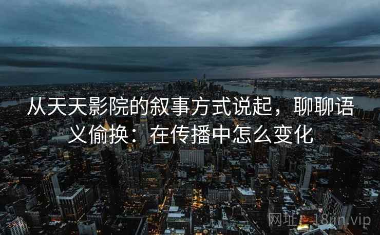 从天天影院的叙事方式说起，聊聊语义偷换：在传播中怎么变化