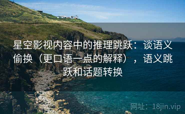 星空影视内容中的推理跳跃：谈语义偷换（更口语一点的解释），语义跳跃和话题转换
