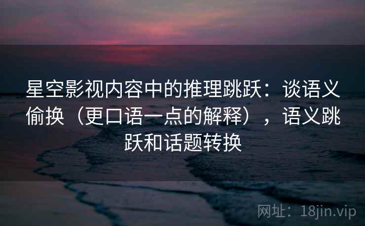 星空影视内容中的推理跳跃：谈语义偷换（更口语一点的解释），语义跳跃和话题转换