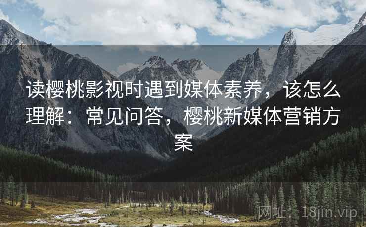 读樱桃影视时遇到媒体素养，该怎么理解：常见问答，樱桃新媒体营销方案