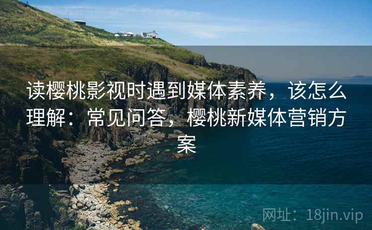 读樱桃影视时遇到媒体素养，该怎么理解：常见问答，樱桃新媒体营销方案